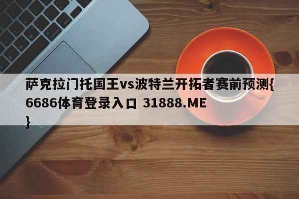 萨克拉门托国王vs波特兰开拓者赛前预测{6686体育登录入口 31888.ME }