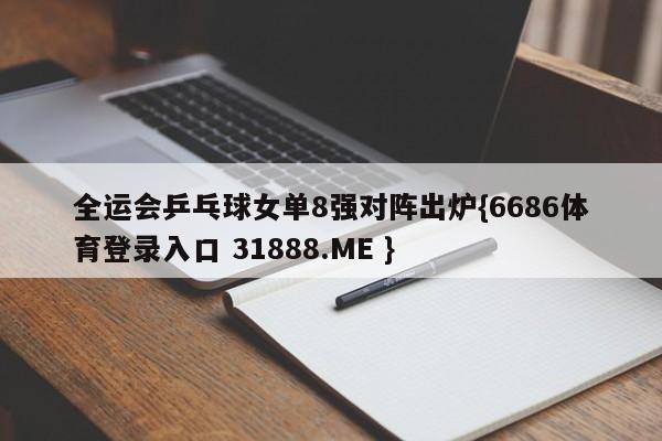 全运会乒乓球女单8强对阵出炉{6686体育登录入口 31888.ME }
