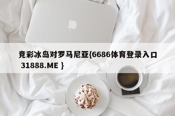 竞彩冰岛对罗马尼亚{6686体育登录入口 31888.ME }