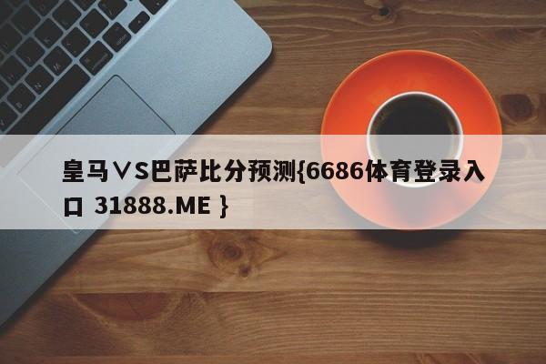皇马∨S巴萨比分预测{6686体育登录入口 31888.ME }