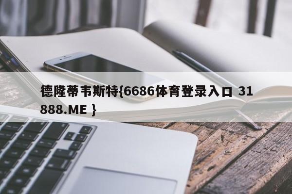 德隆蒂韦斯特{6686体育登录入口 31888.ME }