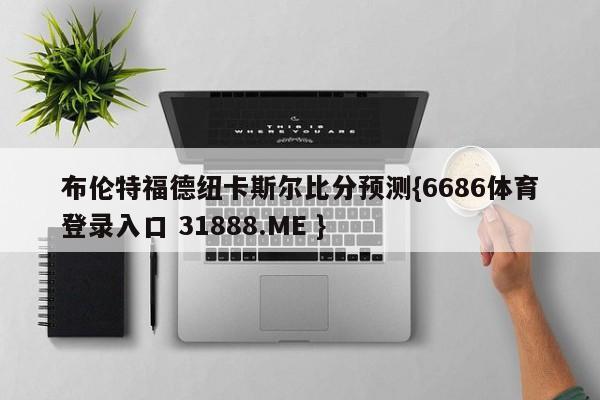 布伦特福德纽卡斯尔比分预测{6686体育登录入口 31888.ME }