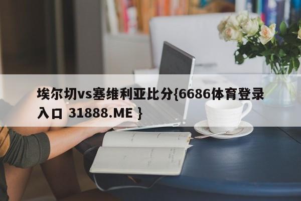 埃尔切vs塞维利亚比分{6686体育登录入口 31888.ME }