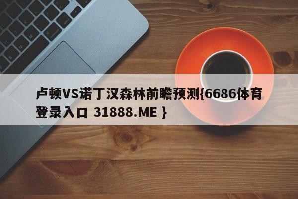 卢顿VS诺丁汉森林前瞻预测{6686体育登录入口 31888.ME }
