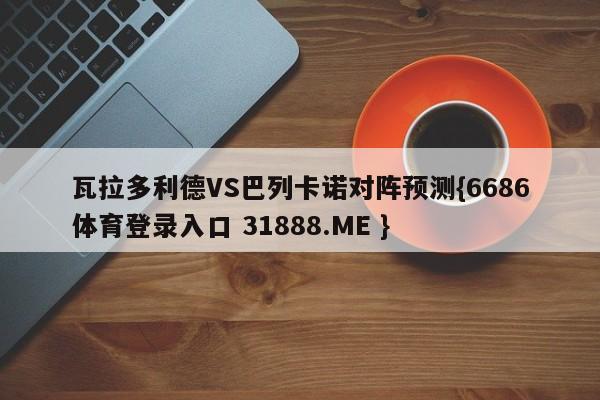 瓦拉多利德VS巴列卡诺对阵预测{6686体育登录入口 31888.ME }