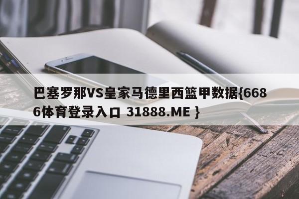 巴塞罗那VS皇家马德里西篮甲数据{6686体育登录入口 31888.ME }