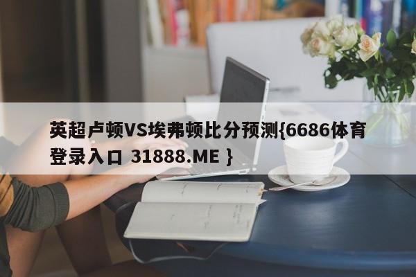 英超卢顿VS埃弗顿比分预测{6686体育登录入口 31888.ME }